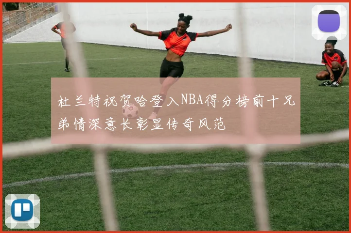 杜兰特祝贺哈登入NBA得分榜前十兄弟情深意长彰显传奇风范