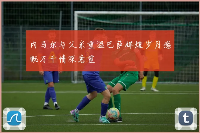 内马尔与父亲重温巴萨辉煌岁月感慨万千情深意重