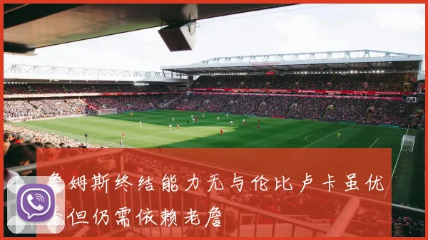 詹姆斯终结能力无与伦比卢卡虽优秀但仍需依赖老詹