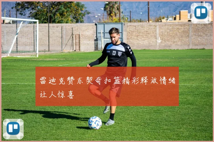 雷迪克赞东契奇扣篮精彩释放情绪让人惊喜
