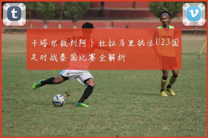 卡塔尔裁判阿卜杜拉马里执法U23国足对战泰国比赛全解析