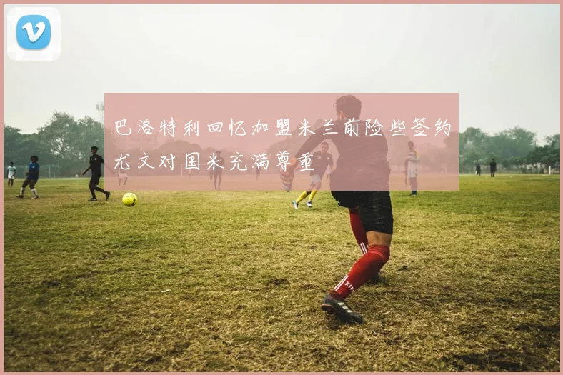 巴洛特利回忆加盟米兰前险些签约尤文对国米充满尊重