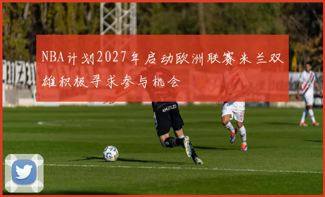 NBA计划2027年启动欧洲联赛米兰双雄积极寻求参与机会