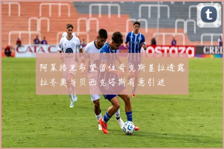 阿莱格里希望留住奇克斯基拉透露拉齐奥与贝西克塔斯有意引进