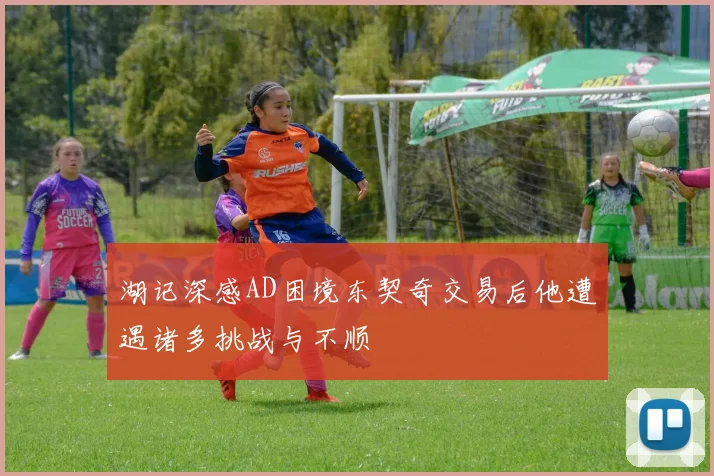 湖记深感AD困境东契奇交易后他遭遇诸多挑战与不顺