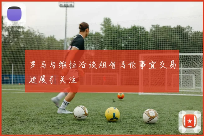 罗马与维拉洽谈租借马伦事宜交易进展引关注