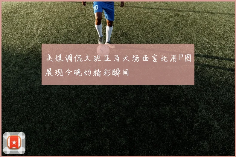美媒调侃文班亚马大场面言论用P图展现今晚的精彩瞬间