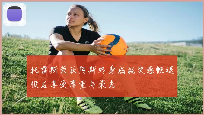 托雷斯荣获阿斯终身成就奖感慨退役后享受尊重与荣光