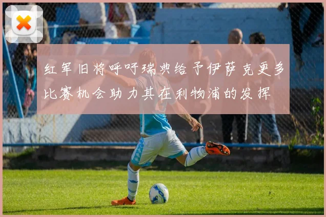 红军旧将呼吁瑞典给予伊萨克更多比赛机会助力其在利物浦的发挥