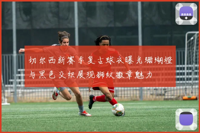 切尔西新赛季复古球衣曝光珊瑚橙与黑色交织展现狮纹徽章魅力