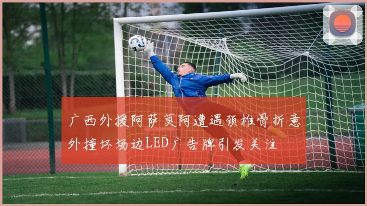 广西外援阿萨莫阿遭遇颈椎骨折意外撞坏场边LED广告牌引发关注