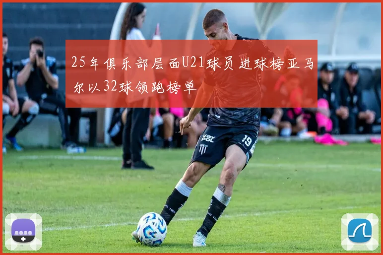 25年俱乐部层面U21球员进球榜亚马尔以32球领跑榜单