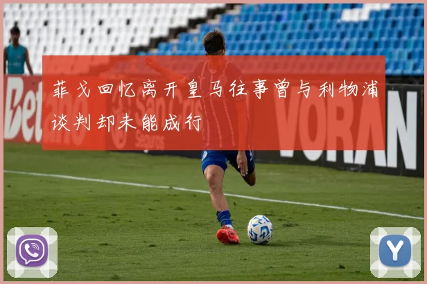菲戈回忆离开皇马往事曾与利物浦谈判却未能成行