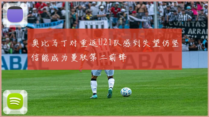 奥比马丁对重返U21队感到失望仍坚信能成为曼联第二前锋