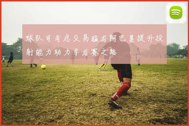 球队可考虑交易猛龙阿巴基提升投射能力助力季后赛之路