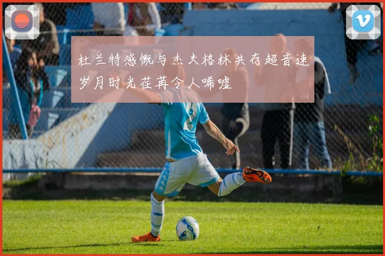 杜兰特感慨与杰夫格林共存超音速岁月时光荏苒令人唏嘘