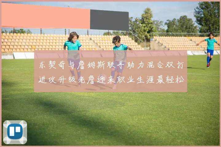 东契奇与詹姆斯联手助力混合双打进攻升级老詹迎来职业生涯最轻松赛季