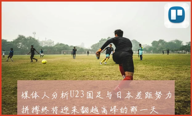 媒体人分析U23国足与日本差距努力拼搏终将迎来翻越高峰的那一天
