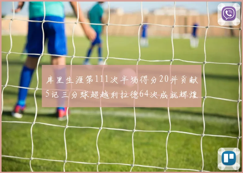 库里生涯第111次半场得分20并贡献5记三分球超越利拉德64次成就辉煌