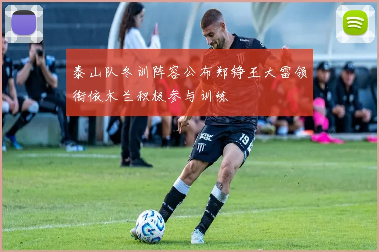 泰山队冬训阵容公布郑铮王大雷领衔依木兰积极参与训练