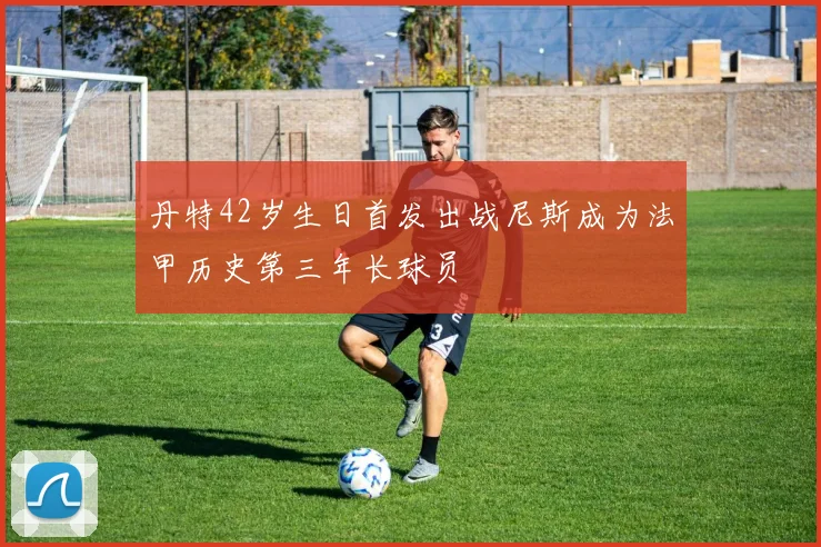 丹特42岁生日首发出战尼斯成为法甲历史第三年长球员