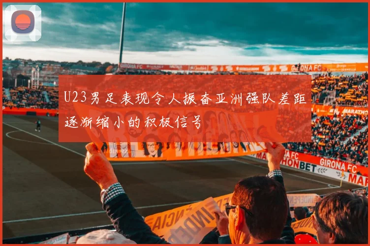 U23男足表现令人振奋亚洲强队差距逐渐缩小的积极信号