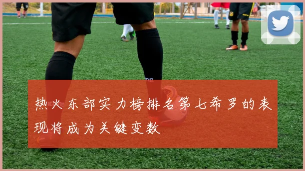 热火东部实力榜排名第七希罗的表现将成为关键变数