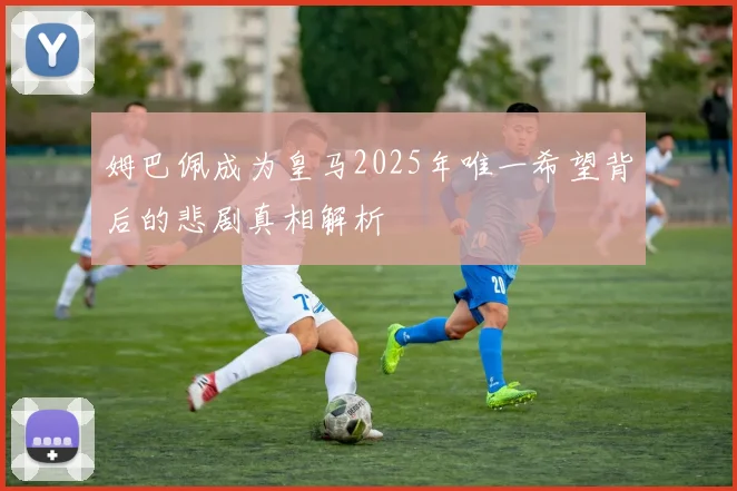 姆巴佩成为皇马2025年唯一希望背后的悲剧真相解析