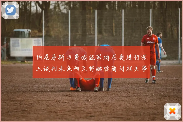 伯恩茅斯与曼城就塞梅尼奥进行深入谈判未来两天将继续商讨相关事宜