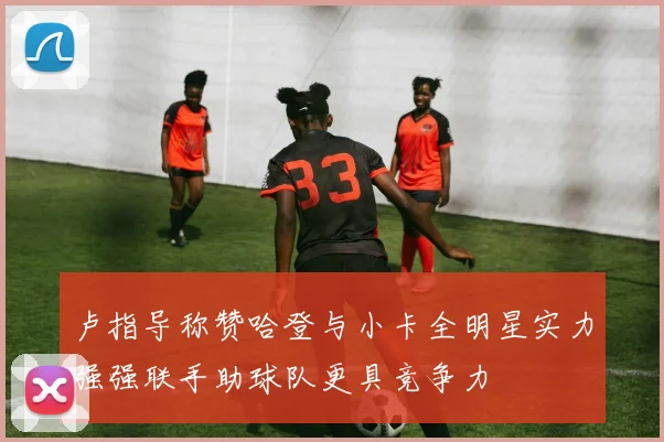 卢指导称赞哈登与小卡全明星实力强强联手助球队更具竞争力