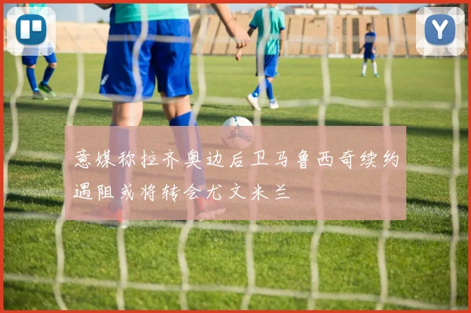 意媒称拉齐奥边后卫马鲁西奇续约遇阻或将转会尤文米兰