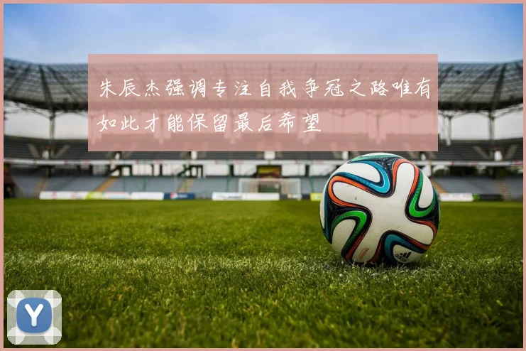 朱辰杰强调专注自我争冠之路唯有如此才能保留最后希望
