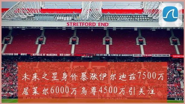 未来之星身价暴涨伊尔迪兹7500万居莱尔6000万乌尊4500万引关注