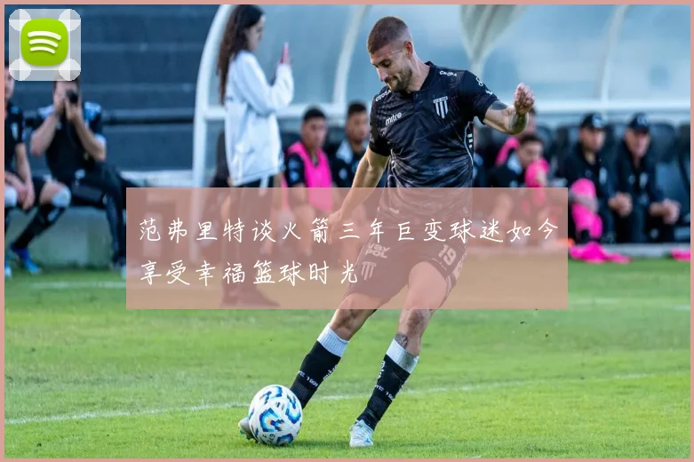 范弗里特谈火箭三年巨变球迷如今享受幸福篮球时光