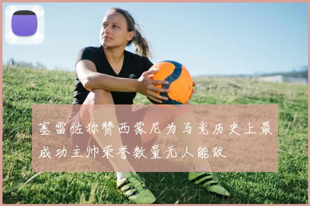 塞雷佐称赞西蒙尼为马竞历史上最成功主帅荣誉数量无人能敌
