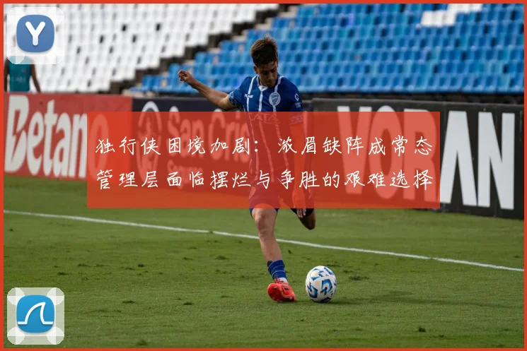 独行侠困境加剧：浓眉缺阵成常态管理层面临摆烂与争胜的艰难选择