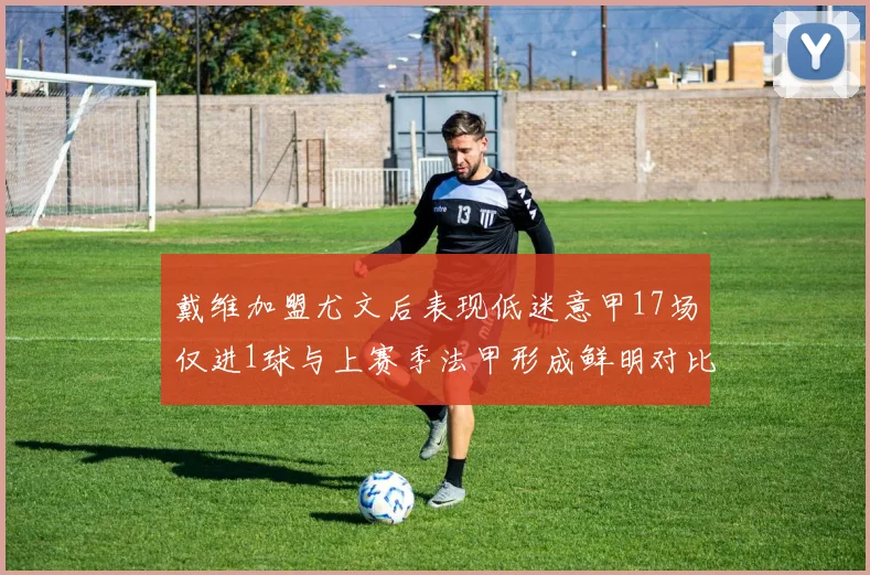 戴维加盟尤文后表现低迷意甲17场仅进1球与上赛季法甲形成鲜明对比