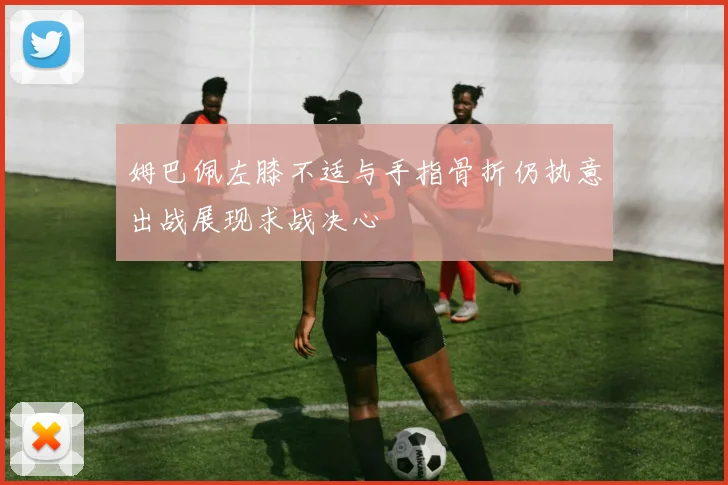 姆巴佩左膝不适与手指骨折仍执意出战展现求战决心
