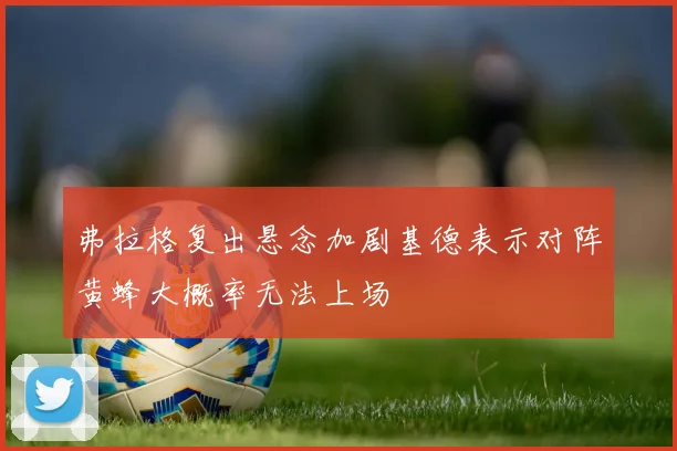 弗拉格复出悬念加剧基德表示对阵黄蜂大概率无法上场