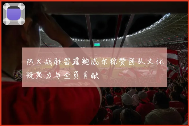 热火战胜雷霆鲍威尔称赞团队文化凝聚力与全员贡献