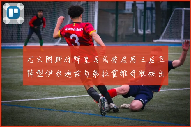 尤文图斯对阵皇马或将启用三后卫阵型伊尔迪兹与弗拉霍维奇联袂出击