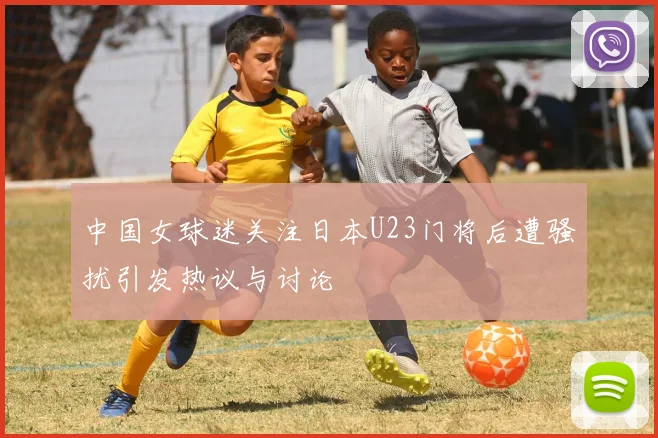 中国女球迷关注日本U23门将后遭骚扰引发热议与讨论