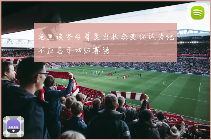 老里谈字母哥复出状态变化认为他不应急于回归赛场